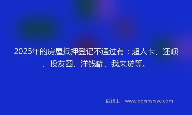 2025年的房屋抵押登记不通过有：超人卡、还呗、投友圈、洋钱罐、我来贷等。