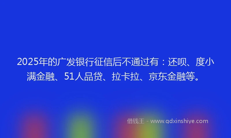 2025年的广发银行征信后不通过有：还呗、度小满金融、51人品贷、拉卡拉、京东金融等。