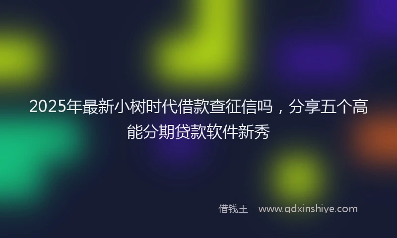 2025年最新小树时代借款查征信吗，分享五个高能分期贷款软件新秀