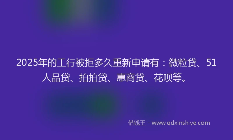 2025年的工行被拒多久重新申请有：微粒贷、51人品贷、拍拍贷、惠商贷、花呗等。
