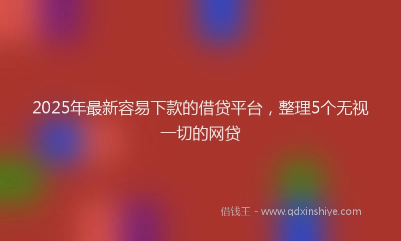2025年最新容易下款的借贷平台，整理5个无视一切的网贷