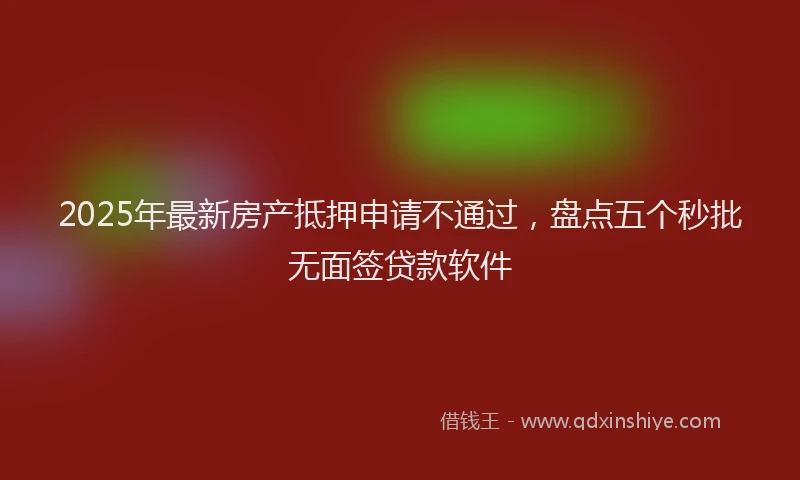 2025年最新房产抵押申请不通过，盘点五个秒批无面签贷款软件