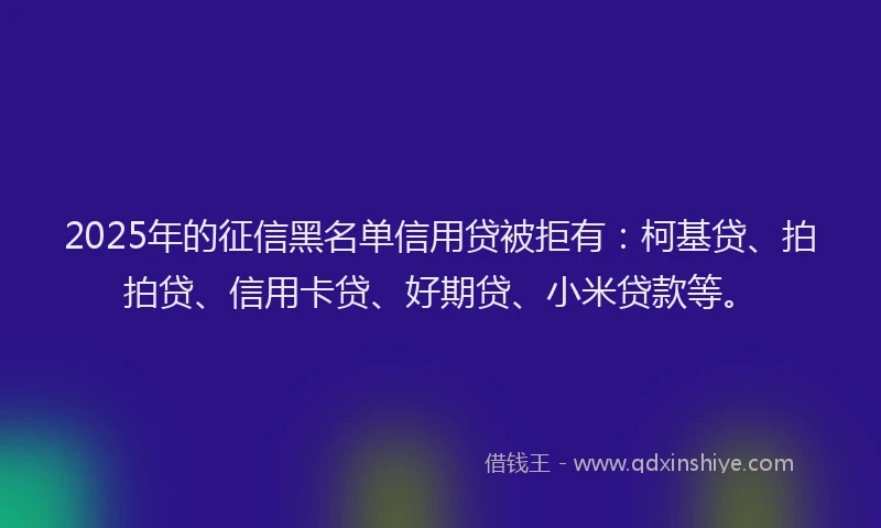 2025年的征信黑名单信用贷被拒有：柯基贷、拍拍贷、信用卡贷、好期贷、小米贷款等。