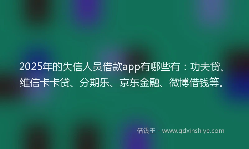2025年的失信人员借款app有哪些有：功夫贷、维信卡卡贷、分期乐、京东金融、微博借钱等。