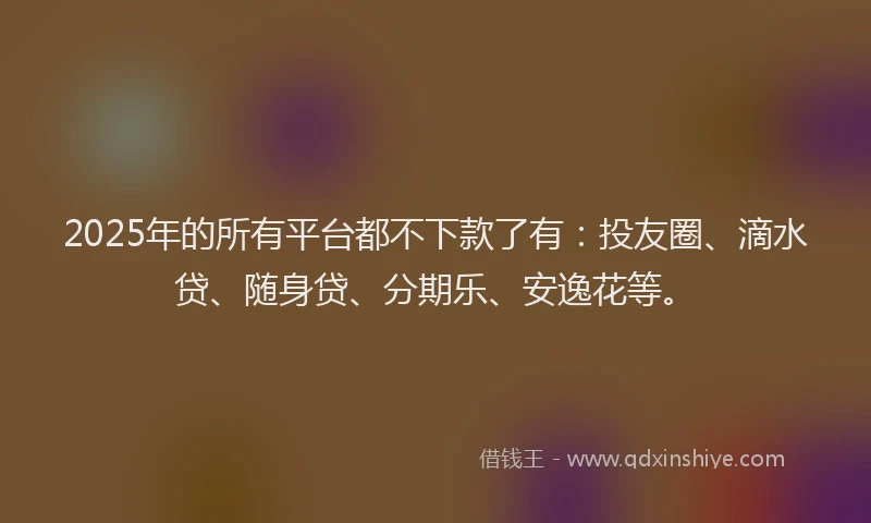 2025年的所有平台都不下款了有：投友圈、滴水贷、随身贷、分期乐、安逸花等。