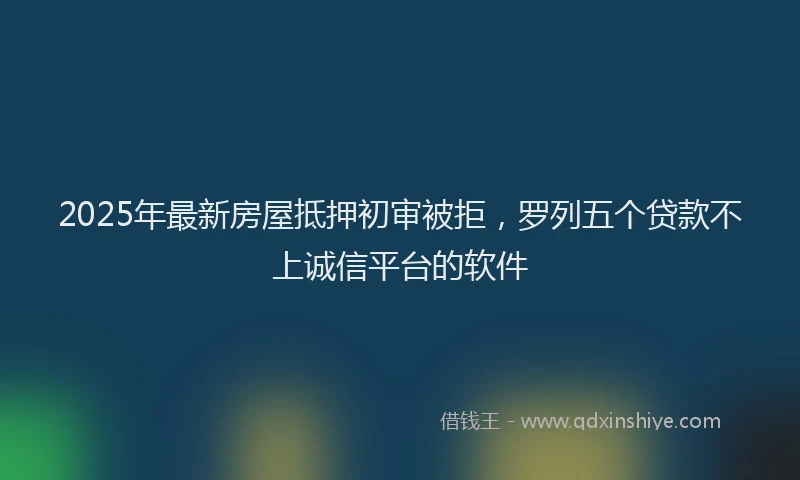 2025年最新房屋抵押初审被拒，罗列五个贷款不上诚信平台的软件