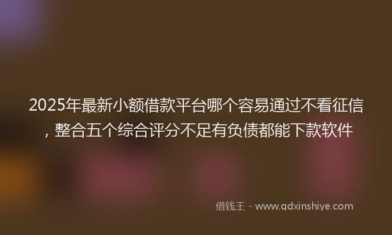 2025年最新小额借款平台哪个容易通过不看征信，整合五个综合评分不足有负债都能下款软件