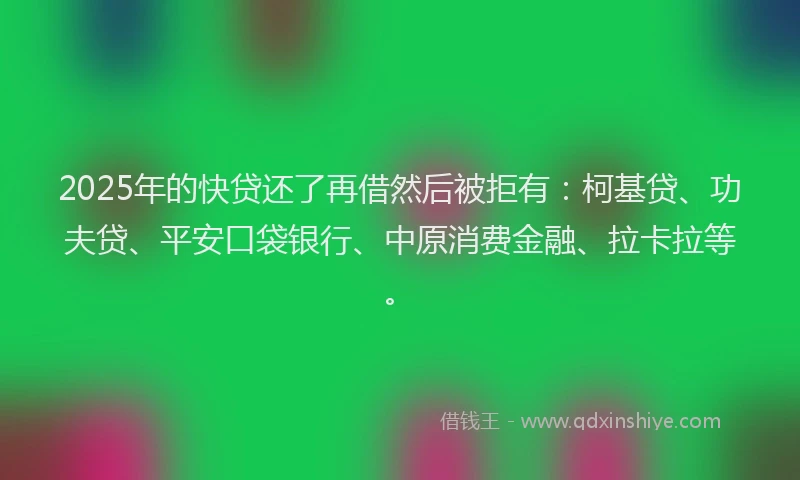 2025年的快贷还了再借然后被拒有：柯基贷、功夫贷、平安口袋银行、中原消费金融、拉卡拉等。