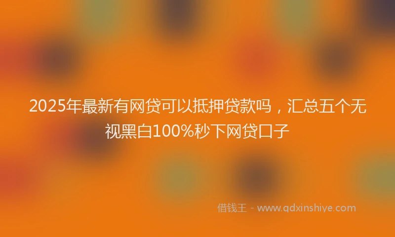 2025年最新有网贷可以抵押贷款吗，汇总五个无视黑白100%秒下网贷口子