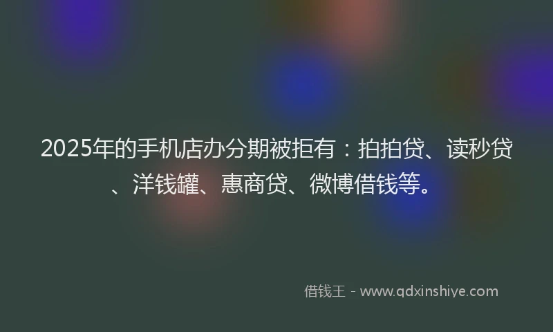 2025年的手机店办分期被拒有：拍拍贷、读秒贷、洋钱罐、惠商贷、微博借钱等。