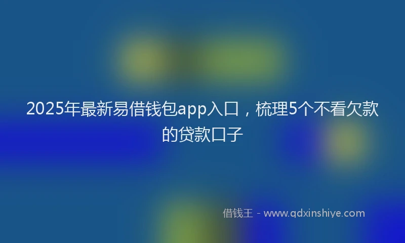 2025年最新易借钱包app入口，梳理5个不看欠款的贷款口子