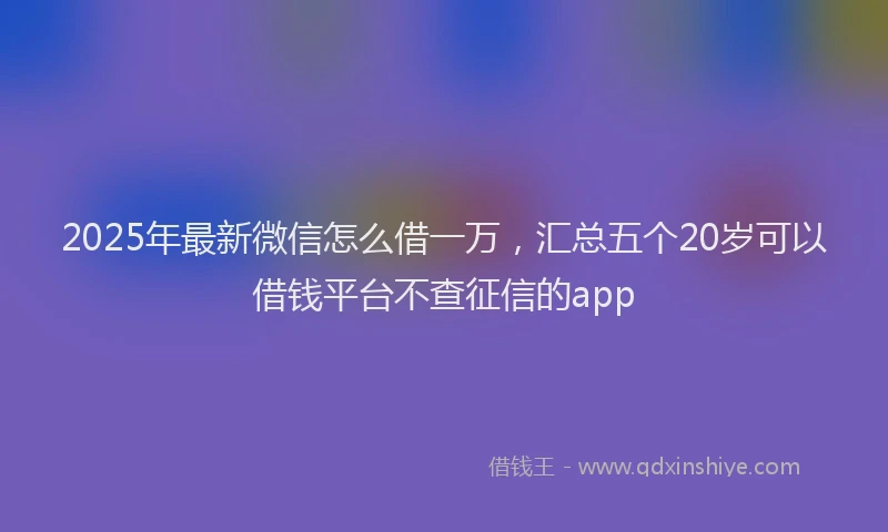 2025年最新微信怎么借一万，汇总五个20岁可以借钱平台不查征信的app
