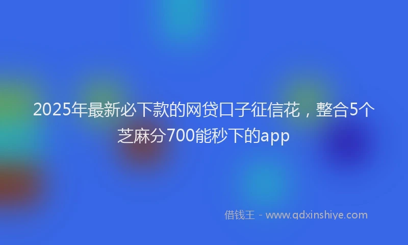2025年最新必下款的网贷口子征信花，整合5个芝麻分700能秒下的app