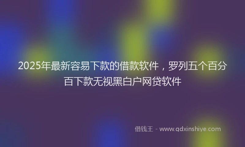 2025年最新容易下款的借款软件，罗列五个百分百下款无视黑白户网贷软件