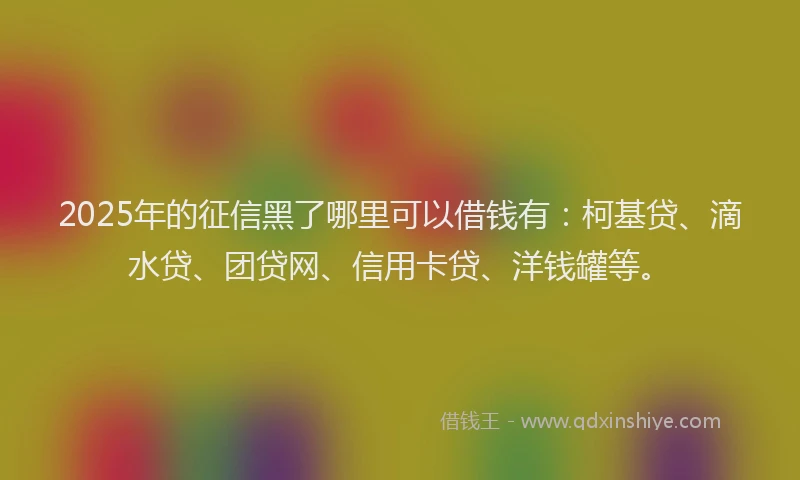2025年的征信黑了哪里可以借钱有：柯基贷、滴水贷、团贷网、信用卡贷、洋钱罐等。
