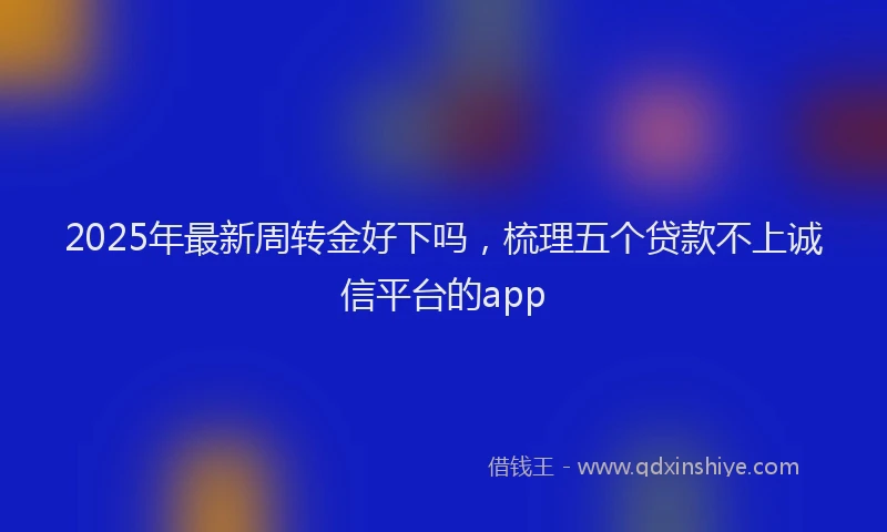 2025年最新周转金好下吗，梳理五个贷款不上诚信平台的app