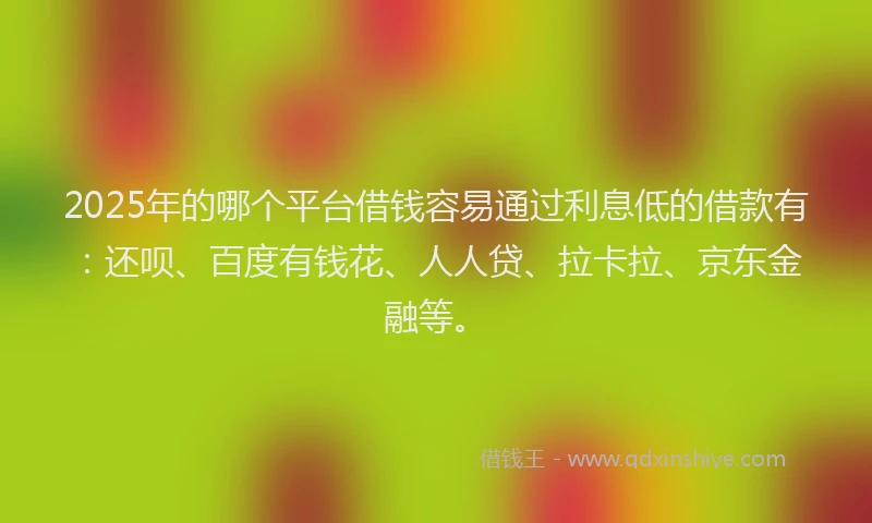 2025年的哪个平台借钱容易通过利息低的借款有：还呗、百度有钱花、人人贷、拉卡拉、京东金融等。