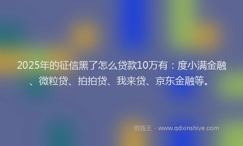 2025年的征信黑了怎么贷款10万有：度小满金融、微粒贷、拍拍贷、我来贷、京东金融等。