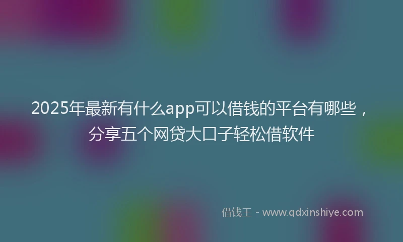 2025年最新有什么app可以借钱的平台有哪些，分享五个网贷大口子轻松借软件