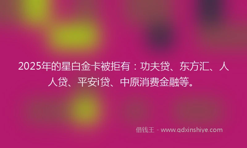 2025年的星白金卡被拒有：功夫贷、东方汇、人人贷、平安i贷、中原消费金融等。