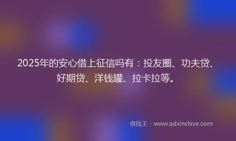2025年的安心借上征信吗有：投友圈、功夫贷、好期贷、洋钱罐、拉卡拉等。
