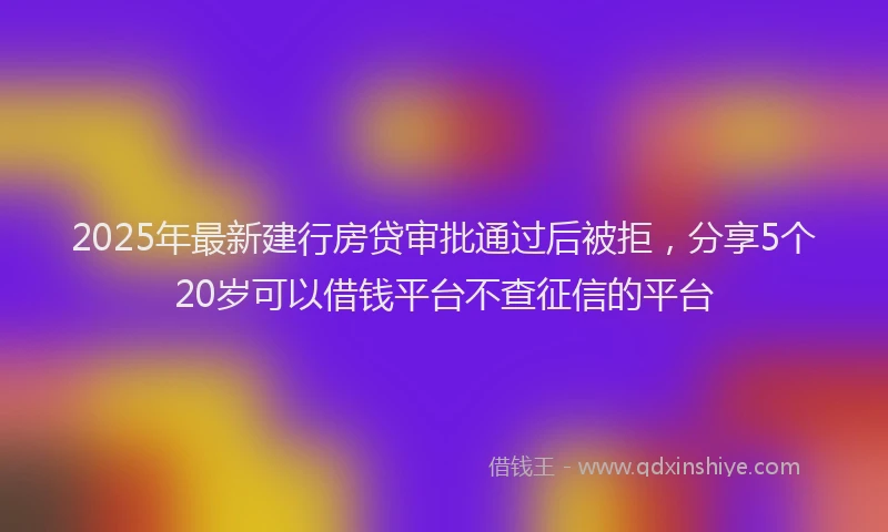 2025年最新建行房贷审批通过后被拒，分享5个20岁可以借钱平台不查征信的平台