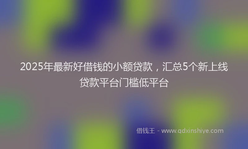 2025年最新好借钱的小额贷款，汇总5个新上线贷款平台门槛低平台