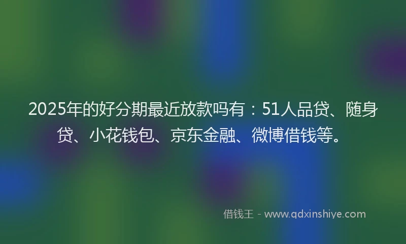 2025年的好分期最近放款吗有：51人品贷、随身贷、小花钱包、京东金融、微博借钱等。