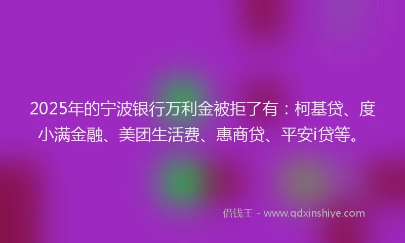 2025年的宁波银行万利金被拒了有：柯基贷、度小满金融、美团生活费、惠商贷、平安i贷等。
