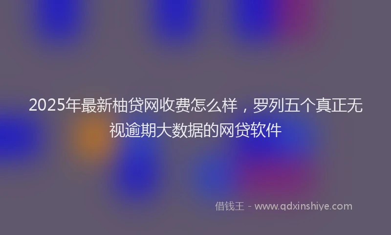2025年最新柚贷网收费怎么样，罗列五个真正无视逾期大数据的网贷软件