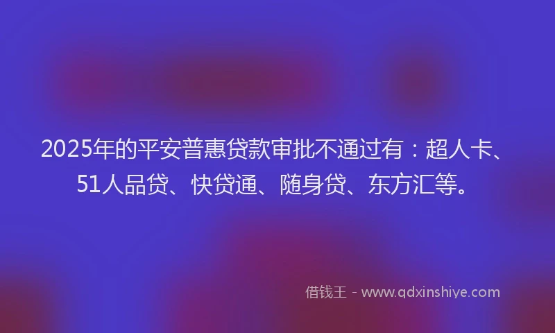 2025年的平安普惠贷款审批不通过有：超人卡、51人品贷、快贷通、随身贷、东方汇等。