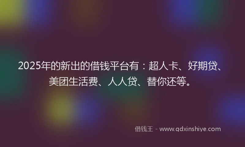 2025年的新出的借钱平台有：超人卡、好期贷、美团生活费、人人贷、替你还等。