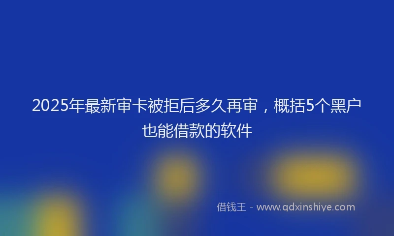 2025年最新审卡被拒后多久再审，概括5个黑户也能借款的软件