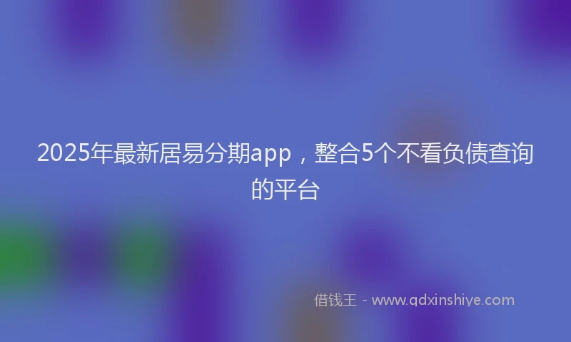 2025年最新居易分期app，整合5个不看负债查询的平台