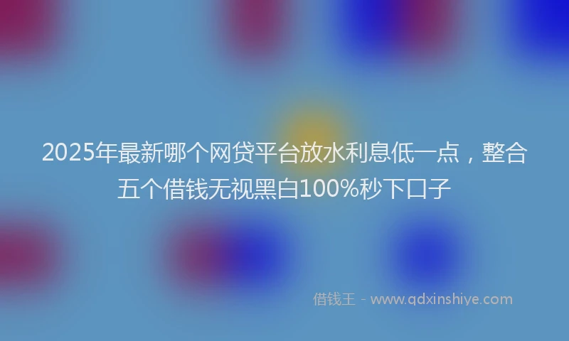 2025年最新哪个网贷平台放水利息低一点，整合五个借钱无视黑白100%秒下口子