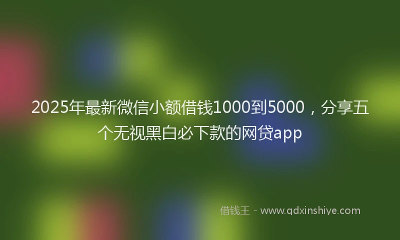 2025年最新微信小额借钱1000到5000，分享五个无视黑白必下款的网贷app
