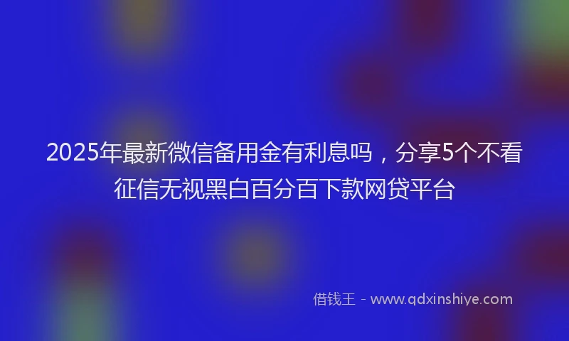 2025年最新微信备用金有利息吗，分享5个不看征信无视黑白百分百下款网贷平台
