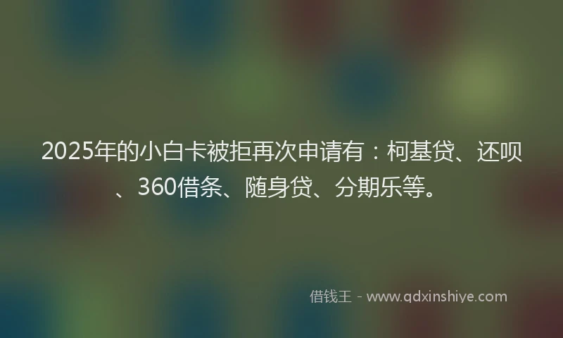 2025年的小白卡被拒再次申请有：柯基贷、还呗、360借条、随身贷、分期乐等。