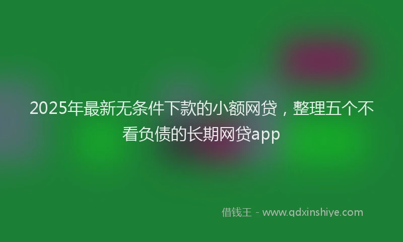 2025年最新无条件下款的小额网贷，整理五个不看负债的长期网贷app