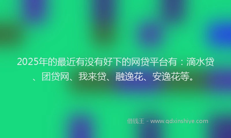 2025年的最近有没有好下的网贷平台有：滴水贷、团贷网、我来贷、融逸花、安逸花等。