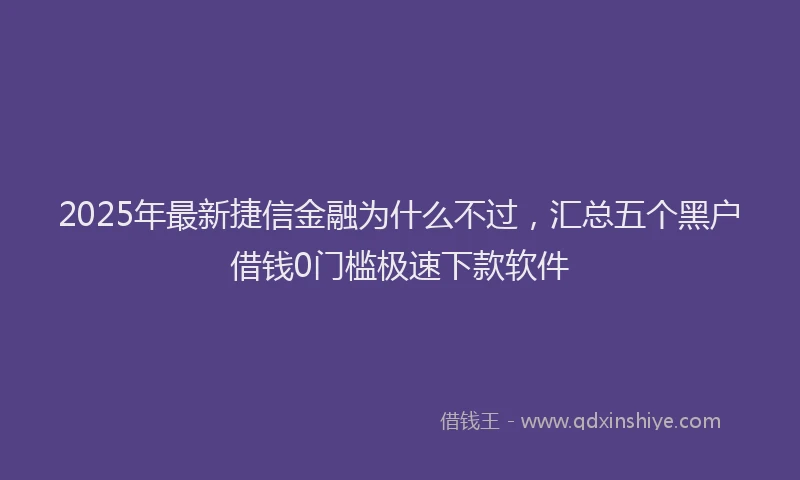 2025年最新捷信金融为什么不过，汇总五个黑户借钱0门槛极速下款软件