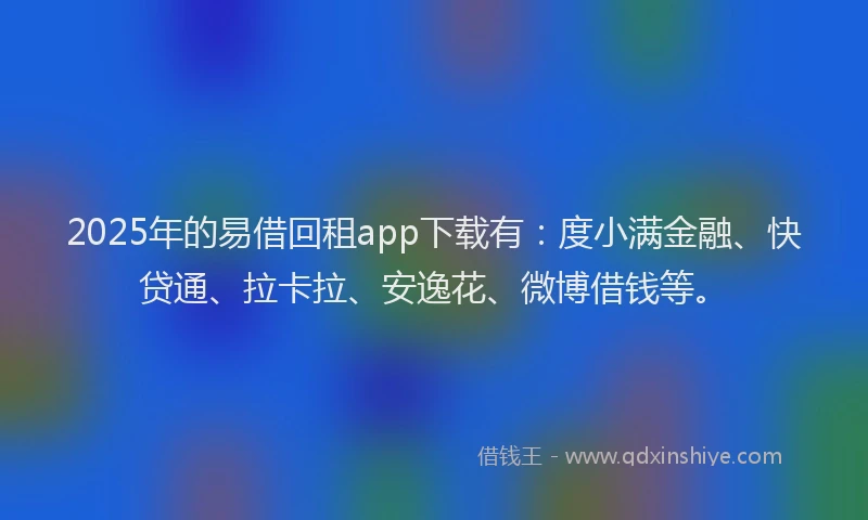 2025年的易借回租app下载有：度小满金融、快贷通、拉卡拉、安逸花、微博借钱等。
