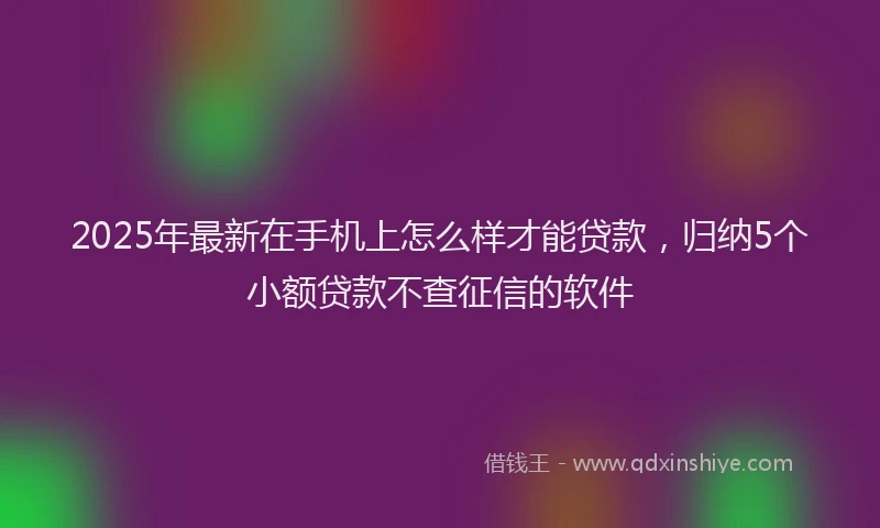 2025年最新在手机上怎么样才能贷款，归纳5个小额贷款不查征信的软件