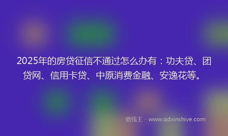 2025年的房贷征信不通过怎么办有：功夫贷、团贷网、信用卡贷、中原消费金融、安逸花等。