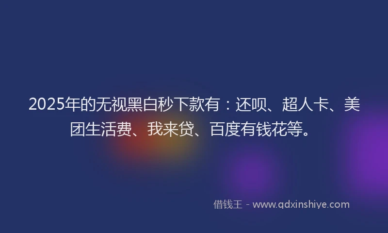 2025年的无视黑白秒下款有：还呗、超人卡、美团生活费、我来贷、百度有钱花等。