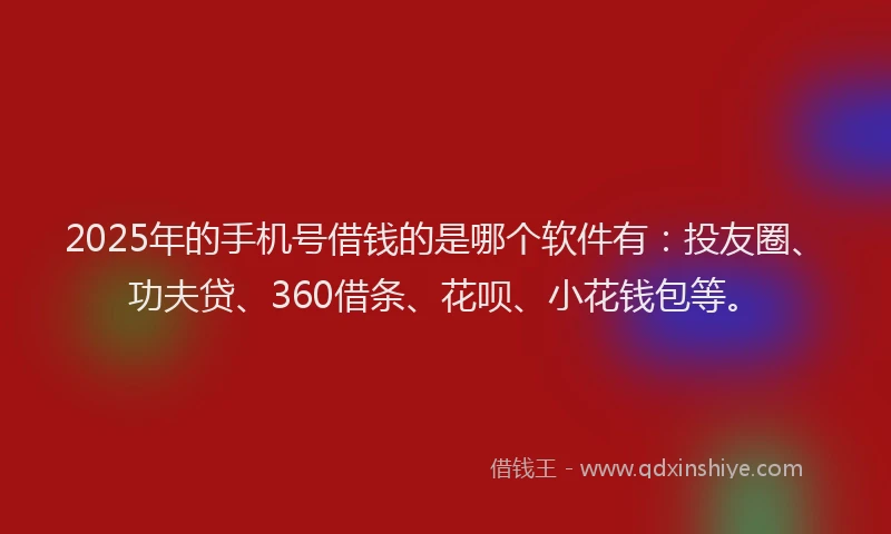 2025年的手机号借钱的是哪个软件有：投友圈、功夫贷、360借条、花呗、小花钱包等。
