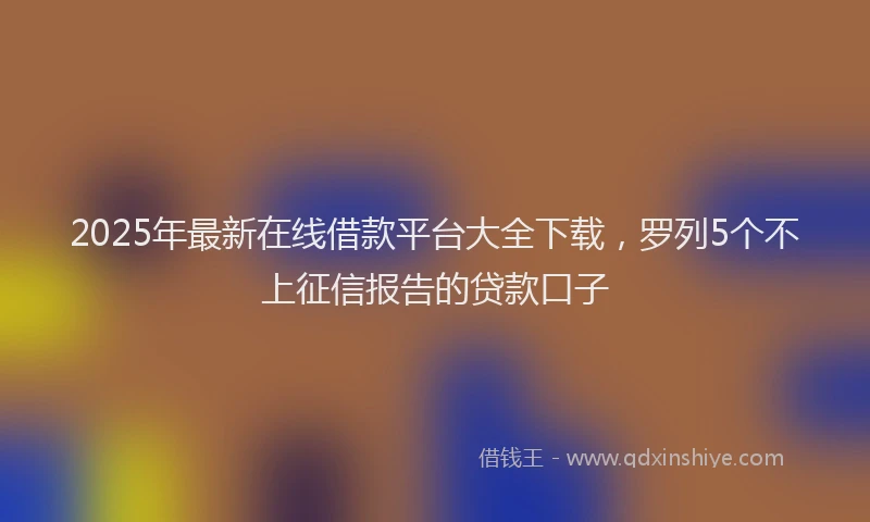 2025年最新在线借款平台大全下载，罗列5个不上征信报告的贷款口子