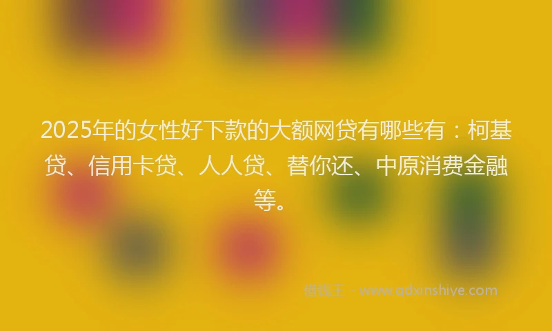 2025年的女性好下款的大额网贷有哪些有：柯基贷、信用卡贷、人人贷、替你还、中原消费金融等。