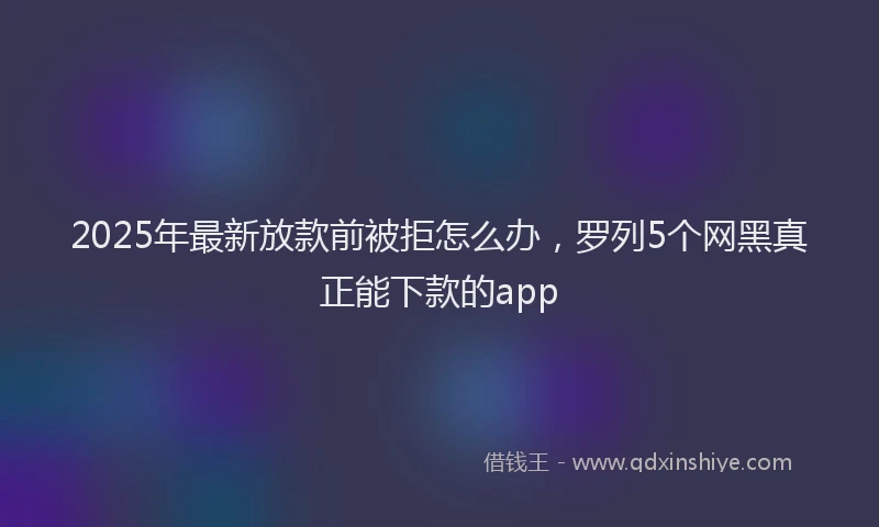 2025年最新放款前被拒怎么办，罗列5个网黑真正能下款的app
