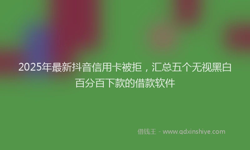 2025年最新抖音信用卡被拒，汇总五个无视黑白百分百下款的借款软件